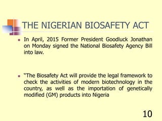 THE NIGERIAN BIOSAFETY ACT
 In April, 2015 Former President Goodluck Jonathan
on Monday signed the National Biosafety Agency Bill
into law.
 “The Biosafety Act will provide the legal framework to
check the activities of modern biotechnology in the
country, as well as the importation of genetically
modified (GM) products into Nigeria
10
 