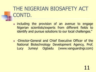 THE NIGERIAN BIOSAFETY ACT
CONTD.
 including the provision of an avenue to engage
Nigerian scientists/experts from different fields to
identify and pursue solutions to our local challenges.”
 -Director-General and Chief Executive Officer of the
National Biotechnology Development Agency, Prof.
Lucy Jumeyi Ogbadu (www.vanguardngr.com)
11
 