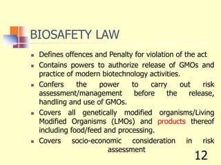 BIOSAFETY LAW
 Defines offences and Penalty for violation of the act
 Contains powers to authorize release of GMOs and
practice of modern biotechnology activities.
 Confers the power to carry out risk
assessment/management before the release,
handling and use of GMOs.
 Covers all genetically modified organisms/Living
Modified Organisms (LMOs) and products thereof
including food/feed and processing.
 Covers socio-economic consideration in risk
assessment
12
 