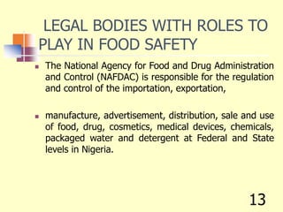 LEGAL BODIES WITH ROLES TO
PLAY IN FOOD SAFETY
 The National Agency for Food and Drug Administration
and Control (NAFDAC) is responsible for the regulation
and control of the importation, exportation,
 manufacture, advertisement, distribution, sale and use
of food, drug, cosmetics, medical devices, chemicals,
packaged water and detergent at Federal and State
levels in Nigeria.
13
 