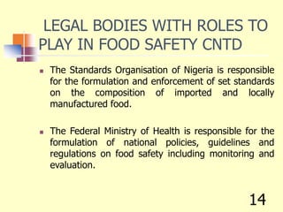 LEGAL BODIES WITH ROLES TO
PLAY IN FOOD SAFETY CNTD
 The Standards Organisation of Nigeria is responsible
for the formulation and enforcement of set standards
on the composition of imported and locally
manufactured food.
 The Federal Ministry of Health is responsible for the
formulation of national policies, guidelines and
regulations on food safety including monitoring and
evaluation.
14
 