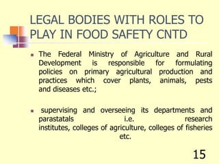 LEGAL BODIES WITH ROLES TO
PLAY IN FOOD SAFETY CNTD
 The Federal Ministry of Agriculture and Rural
Development is responsible for formulating
policies on primary agricultural production and
practices which cover plants, animals, pests
and diseases etc.;
 supervising and overseeing its departments and
parastatals i.e. research
institutes, colleges of agriculture, colleges of fisheries
etc.
15
 