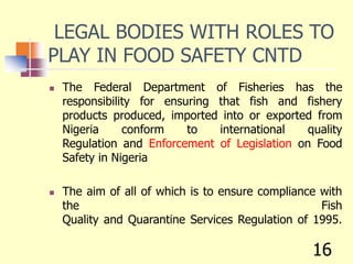 LEGAL BODIES WITH ROLES TO
PLAY IN FOOD SAFETY CNTD
 The Federal Department of Fisheries has the
responsibility for ensuring that fish and fishery
products produced, imported into or exported from
Nigeria conform to international quality
Regulation and Enforcement of Legislation on Food
Safety in Nigeria
 The aim of all of which is to ensure compliance with
the Fish
Quality and Quarantine Services Regulation of 1995.
16
 