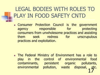 LEGAL BODIES WITH ROLES TO
PLAY IN FOOD SAFETY CNTD
 Consumer Protection Council is the government
agency responsible for protecting
consumers from unwholesome practices and assisting
them seek redress for unscrupulous
practices and exploitation.
 The Federal Ministry of Environment has a role to
play in the control of environmental food
contaminants, persistent organic pollutants,
environmental pollution, waste disposal, etc.
17
 