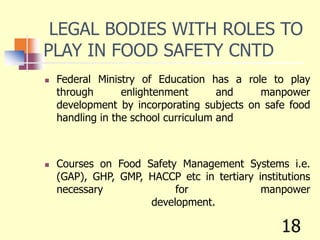LEGAL BODIES WITH ROLES TO
PLAY IN FOOD SAFETY CNTD
 Federal Ministry of Education has a role to play
through enlightenment and manpower
development by incorporating subjects on safe food
handling in the school curriculum and
 Courses on Food Safety Management Systems i.e.
(GAP), GHP, GMP, HACCP etc in tertiary institutions
necessary for manpower
development.
18
 