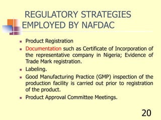 REGULATORY STRATEGIES
EMPLOYED BY NAFDAC
 Product Registration
 Documentation such as Certificate of Incorporation of
the representative company in Nigeria; Evidence of
Trade Mark registration.
 Labeling.
 Good Manufacturing Practice (GMP) inspection of the
production facility is carried out prior to registration
of the product.
 Product Approval Committee Meetings.
20
 