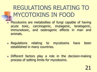 REGULATIONS RELATING TO
MYCOTOXINS IN FOOD
 Mycotoxins are metabolites of fungi capable of having
acute toxic, carcinogenic, mutagenic, teratogenic,
immunotoxic, and oestrogenic effects in man and
animals.
 Regulations relating to mycotoxins have been
established in many countries.
 Different factors play a role in the decision-making
process of setting limits for mycotoxins.
21
 