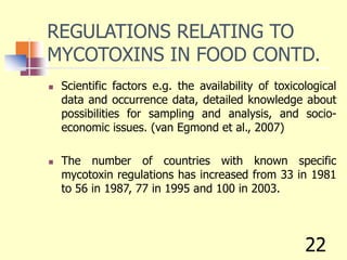 REGULATIONS RELATING TO
MYCOTOXINS IN FOOD CONTD.
 Scientific factors e.g. the availability of toxicological
data and occurrence data, detailed knowledge about
possibilities for sampling and analysis, and socio-
economic issues. (van Egmond et al., 2007)
 The number of countries with known specific
mycotoxin regulations has increased from 33 in 1981
to 56 in 1987, 77 in 1995 and 100 in 2003.
22
 