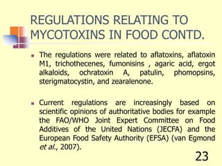 REGULATIONS RELATING TO
MYCOTOXINS IN FOOD CONTD.
 The regulations were related to aflatoxins, aflatoxin
M1, trichothecenes, fumonisins , agaric acid, ergot
alkaloids, ochratoxin A, patulin, phomopsins,
sterigmatocystin, and zearalenone.
 Current regulations are increasingly based on
scientific opinions of authoritative bodies for example
the FAO/WHO Joint Expert Committee on Food
Additives of the United Nations (JECFA) and the
European Food Safety Authority (EFSA) (van Egmond
et al., 2007).
23
 