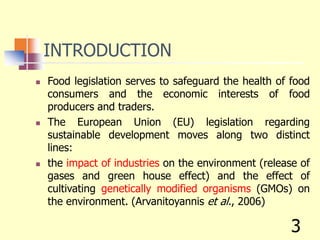 INTRODUCTION
 Food legislation serves to safeguard the health of food
consumers and the economic interests of food
producers and traders.
 The European Union (EU) legislation regarding
sustainable development moves along two distinct
lines:
 the impact of industries on the environment (release of
gases and green house effect) and the effect of
cultivating genetically modified organisms (GMOs) on
the environment. (Arvanitoyannis et al., 2006)
3
 