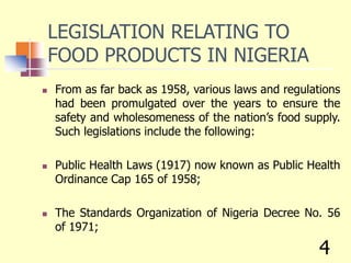 LEGISLATION RELATING TO
FOOD PRODUCTS IN NIGERIA
 From as far back as 1958, various laws and regulations
had been promulgated over the years to ensure the
safety and wholesomeness of the nation’s food supply.
Such legislations include the following:
 Public Health Laws (1917) now known as Public Health
Ordinance Cap 165 of 1958;
 The Standards Organization of Nigeria Decree No. 56
of 1971;
4
 