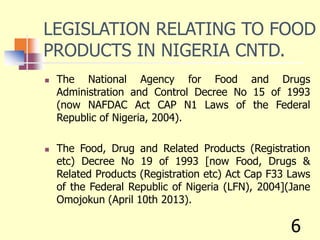 LEGISLATION RELATING TO FOOD
PRODUCTS IN NIGERIA CNTD.
 The National Agency for Food and Drugs
Administration and Control Decree No 15 of 1993
(now NAFDAC Act CAP N1 Laws of the Federal
Republic of Nigeria, 2004).
 The Food, Drug and Related Products (Registration
etc) Decree No 19 of 1993 [now Food, Drugs &
Related Products (Registration etc) Act Cap F33 Laws
of the Federal Republic of Nigeria (LFN), 2004](Jane
Omojokun (April 10th 2013).
6
 