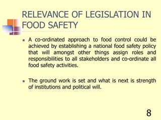 RELEVANCE OF LEGISLATION IN
FOOD SAFETY
 A co-ordinated approach to food control could be
achieved by establishing a national food safety policy
that will amongst other things assign roles and
responsibilities to all stakeholders and co-ordinate all
food safety activities.
 The ground work is set and what is next is strength
of institutions and political will.
8
 