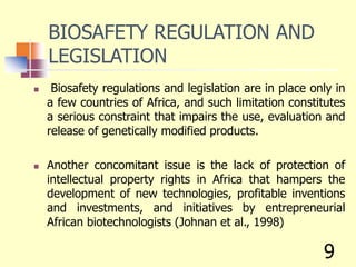 BIOSAFETY REGULATION AND
LEGISLATION
 Biosafety regulations and legislation are in place only in
a few countries of Africa, and such limitation constitutes
a serious constraint that impairs the use, evaluation and
release of genetically modified products.
 Another concomitant issue is the lack of protection of
intellectual property rights in Africa that hampers the
development of new technologies, profitable inventions
and investments, and initiatives by entrepreneurial
African biotechnologists (Johnan et al., 1998)
9
 