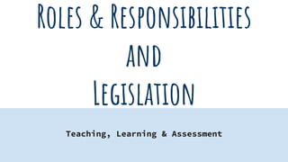 Roles & Responsibilities
and
Legislation
Teaching, Learning & Assessment
 
