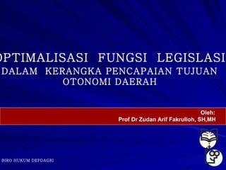 OPTIMALISASI FUNGSI LEGISLASI
DALAM KERANGKA PENCAPAIAN TUJUAN
         OTONOMI DAERAH


                                                     Oleh:
                      Prof Dr Zudan Arif Fakrulloh, SH,MH




BIRO HUKUM DEPDAGRI
 