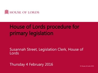 © House of Lords 2015
Thursday 4 February 2016
House of Lords procedure for
primary legislation
Susannah Street, Legislation Clerk, House of
Lords
 