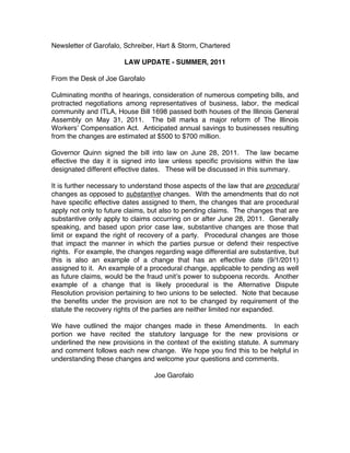 Newsletter of Garofalo, Schreiber, Hart & Storm, Chartered

                        LAW UPDATE - SUMMER, 2011

From the Desk of Joe Garofalo

Culminating months of hearings, consideration of numerous competing bills, and
protracted negotiations among representatives of business, labor, the medical
community and ITLA, House Bill 1698 passed both houses of the Illinois General
Assembly on May 31, 2011. The bill marks a major reform of The Illinois
Workersʼ Compensation Act. Anticipated annual savings to businesses resulting
from the changes are estimated at $500 to $700 million.

Governor Quinn signed the bill into law on June 28, 2011. The law became
effective the day it is signed into law unless specific provisions within the law
designated different effective dates. These will be discussed in this summary.

It is further necessary to understand those aspects of the law that are procedural
changes as opposed to substantive changes. With the amendments that do not
have specific effective dates assigned to them, the changes that are procedural
apply not only to future claims, but also to pending claims. The changes that are
substantive only apply to claims occurring on or after June 28, 2011. Generally
speaking, and based upon prior case law, substantive changes are those that
limit or expand the right of recovery of a party. Procedural changes are those
that impact the manner in which the parties pursue or defend their respective
rights. For example, the changes regarding wage differential are substantive, but
this is also an example of a change that has an effective date (9/1/2011)
assigned to it. An example of a procedural change, applicable to pending as well
as future claims, would be the fraud unitʼs power to subpoena records. Another
example of a change that is likely procedural is the Alternative Dispute
Resolution provision pertaining to two unions to be selected. Note that because
the benefits under the provision are not to be changed by requirement of the
statute the recovery rights of the parties are neither limited nor expanded.

We have outlined the major changes made in these Amendments. In each
portion we have recited the statutory language for the new provisions or
underlined the new provisions in the context of the existing statute. A summary
and comment follows each new change. We hope you find this to be helpful in
understanding these changes and welcome your questions and comments.

                                  Joe Garofalo
 