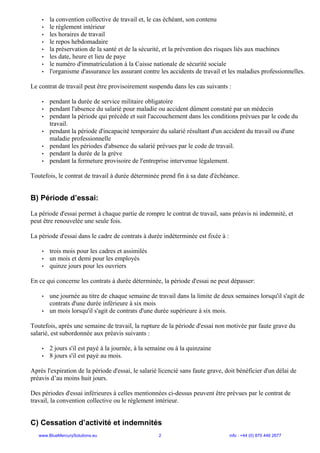 • la convention collective de travail et, le cas échéant, son contenu
• le règlement intérieur
• les horaires de travail
• le repos hebdomadaire
• la préservation de la santé et de la sécurité, et la prévention des risques liés aux machines
• les date, heure et lieu de paye
• le numéro d'immatriculation à la Caisse nationale de sécurité sociale
• l'organisme d'assurance les assurant contre les accidents de travail et les maladies professionnelles.
Le contrat de travail peut être provisoirement suspendu dans les cas suivants :
• pendant la durée de service militaire obligatoire
• pendant l'absence du salarié pour maladie ou accident dûment constaté par un médecin
• pendant la période qui précède et suit l'accouchement dans les conditions prévues par le code du
travail.
• pendant la période d'incapacité temporaire du salarié résultant d'un accident du travail ou d'une
maladie professionnelle
• pendant les périodes d'absence du salarié prévues par le code de travail.
• pendant la durée de la grève
• pendant la fermeture provisoire de l'entreprise intervenue légalement.
Toutefois, le contrat de travail à durée déterminée prend fin à sa date d'échéance.
B) Période d’essai:
La période d'essai permet à chaque partie de rompre le contrat de travail, sans préavis ni indemnité, et
peut être renouvelée une seule fois.
La période d'essai dans le cadre de contrats à durée indéterminée est fixée à :
• trois mois pour les cadres et assimilés
• un mois et demi pour les employés
• quinze jours pour les ouvriers
En ce qui concerne les contrats à durée déterminée, la période d'essai ne peut dépasser:
• une journée au titre de chaque semaine de travail dans la limite de deux semaines lorsqu'il s'agit de
contrats d'une durée inférieure à six mois
• un mois lorsqu'il s'agit de contrats d'une durée supérieure à six mois.
Toutefois, après une semaine de travail, la rupture de la période d'essai non motivée par faute grave du
salarié, est subordonnée aux préavis suivants :
• 2 jours s'il est payé à la journée, à la semaine ou à la quinzaine
• 8 jours s'il est payé au mois.
Après l'expiration de la période d'essai, le salarié licencié sans faute grave, doit bénéficier d'un délai de
préavis d’au moins huit jours.
Des périodes d'essai inférieures à celles mentionnées ci-dessus peuvent être prévues par le contrat de
travail, la convention collective ou le règlement intérieur.
C) Cessation d’activité et indemnités
www.BlueMercurySolutions.eu 2 info : +44 (0) 870 446 2677
 