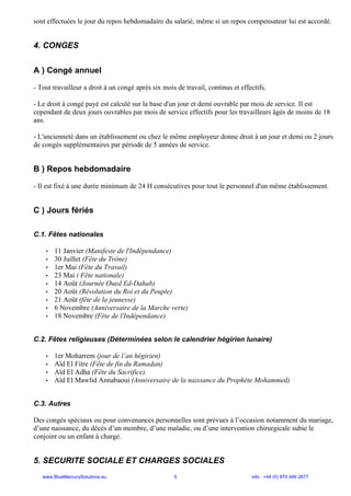 sont effectuées le jour du repos hebdomadaire du salarié, même si un repos compensateur lui est accordé.
4. CONGES
A ) Congé annuel
- Tout travailleur a droit à un congé après six mois de travail, continus et effectifs.
- Le droit à congé payé est calculé sur la base d'un jour et demi ouvrable par mois de service. Il est
cependant de deux jours ouvrables par mois de service effectifs pour les travailleurs âgés de moins de 18
ans.
- L'ancienneté dans un établissement ou chez le même employeur donne droit à un jour et demi ou 2 jours
de congés supplémentaires par période de 5 années de service.
B ) Repos hebdomadaire
- Il est fixé à une durée minimum de 24 H consécutives pour tout le personnel d'un même établissement.
C ) Jours fériés
C.1. Fêtes nationales
• 11 Janvier (Manifeste de l'Indépendance)
• 30 Juillet (Fête du Trône)
• 1er Mai (Fête du Travail)
• 23 Mai ( Fête nationale)
• 14 Août (Journée Oued Ed-Dahab)
• 20 Août (Révolution du Roi et du Peuple)
• 21 Août (fête de la jeunesse)
• 6 Novembre (Anniversaire de la Marche verte)
• 18 Novembre (Fête de l'Indépendance)
C.2. Fêtes religieuses (Déterminées selon le calendrier hégirien lunaire)
• 1er Moharrem (jour de l’an hégirien)
• Aïd El Fitre (Fête de fin du Ramadan)
• Aïd El Adha (Fête du Sacrifice).
• Aïd El Mawlid Annabaoui (Anniversaire de la naissance du Prophète Mohammed)
C.3. Autres
Des congés spéciaux ou pour convenances personnelles sont prévues à l’occasion notamment du mariage,
d’une naissance, du décès d’un membre, d’une maladie, ou d’une intervention chirurgicale subie le
conjoint ou un enfant à charge.
5. SECURITE SOCIALE ET CHARGES SOCIALES
www.BlueMercurySolutions.eu 5 info : +44 (0) 870 446 2677
 