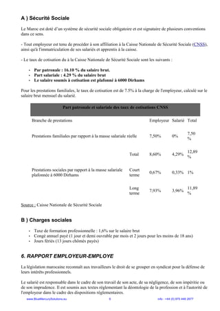 A ) Sécurité Sociale
Le Maroc est doté d’un système de sécurité sociale obligatoire et est signataire de plusieurs conventions
dans ce sens.
- Tout employeur est tenu de procéder à son affiliation à la Caisse Nationale de Sécurité Sociale (CNSS),
ainsi qu'à l'immatriculation de ses salariés et apprentis à la caisse.
- Le taux de cotisation du à la Caisse Nationale de Sécurité Sociale sont les suivants :
• Par patronale : 16.10 % du salaire brut.
• Part salariale : 4.29 % du salaire brut
• Le salaire soumis à cotisation est plafonné à 6000 Dirhams
Pour les prestations familiales, le taux de cotisation est de 7.5% à la charge de l'employeur, calculé sur le
salaire brut mensuel du salarié.
Part patronale et salariale des taux de cotisations CNSS
Branche de prestations Employeur Salarié Total
Prestations familiales par rapport à la masse salariale réelle 7,50% 0%
7,50
%
Prestations sociales par rapport à la masse salariale
plafonnée à 6000 Dirhams
Total 8,60% 4,29%
12,89
%
Court
terme
0,67% 0,33% 1%
Long
terme
7,93% 3,96%
11,89
%
Source : Caisse Nationale de Sécurité Sociale
B ) Charges sociales
• Taxe de formation professionnelle : 1,6% sur le salaire brut
• Congé annuel payé (1 jour et demi ouvrable par mois et 2 jours pour les moins de 18 ans)
• Jours fériés (13 jours chômés payés)
6. RAPPORT EMPLOYEUR-EMPLOYE
La législation marocaine reconnaît aux travailleurs le droit de se grouper en syndicat pour la défense de
leurs intérêts professionnels.
Le salarié est responsable dans le cadre de son travail de son acte, de sa négligence, de son impéritie ou
de son imprudence. Il est soumis aux textes réglementant la déontologie de la profession et à l'autorité de
l'employeur dans le cadre des dispositions réglementaires.
www.BlueMercurySolutions.eu 6 info : +44 (0) 870 446 2677
 