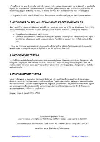 L’'employeur est tenu de prendre toutes les mesures nécessaires afin de préserver la sécurité, la santé et la
dignité des salariés dans l'accomplissement des tâches qu'ils exécutent sous sa direction et de veiller au
maintien des règles de bonne conduite, de bonnes moeurs et de bonne moralité dans son entreprise.
Les litiges individuels relatifs à l'exécution du contrat de travail sont réglés par les tribunaux sociaux.
7. ACCIDENTS DU TRAVAIL ET MALADIES PROFESSIONNELLES
Sont considérés comme accidents de travail les accidents survenus par le fait, ou à l'occasion du travail et
les accidents qui se produisent en cours du trajet d'aller et retour au travail.L'employeur est tenu :
• De déclarer l'accident dans les 48 heures
• De verser une indemnité journalière à la victime pendant son incapacité temporaire qui est égale à
la moitié du salaire pour les 28 jours qui suivent l'accident et au deux tiers (2/3) à partir du 29e
jour.
- En ce qui concerne les maladies professionnelles, le travailleur atteint d'une maladie professionnelle
bénéficie des avantages fixés par la législation, sur les accidents du travail.
8. MEDECINE DU TRAVAIL
Les établissements industriels et commerciaux occupant plus de 50 salariés, sont tenus d'organiser, à la
charge de l'employeur, des services médicaux du travail. Ce service est également imposé à tous les
établissements occupant moins de 50 travailleurs lorsque leur activité peut être à l'origine d'une maladie
professionnelle.
9. INSPECTION DU TRAVAIL
La surveillance de la législation marocaine du travail est exercée par les inspecteurs de travail, ces
derniers visitent les établissements pour le contrôle de l'application des lois sociales et les conditions de
travail des salariés. En outre ils renseignent les employés qui viennent s'informer des dispositions légales
qui les concernent. En cas de conflit, les inspecteurs de travail tentent de concilier les différends qui
peuvent opposer travailleurs et employeurs.
Source : Code de travail 2004/ CNSS
Vous avez un projet au Maroc ?
Vous voulez en savoir plus sur l'offshoring au Maroc depuis votre société en Europe ?
Contactez le centre d'informations BMS au +44 (0) 870 INCORP ou +44 (0) 870 446 2677
ou visitez www.BlueMercurySolutions.eu
www.BlueMercurySolutions.eu 7 info : +44 (0) 870 446 2677
 