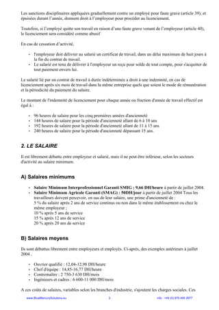 Les sanctions disciplinaires appliquées graduellement contre un employé pour faute grave (article 39), et
épuisées durant l’année, donnent droit à l’employeur pour procéder au licenciement.

Toutefois, si l’employé quitte son travail en raison d’une faute grave venant de l’employeur (article 40),
le licenciement sera considéré comme abusif

En cas de cessation d’activité,

    •   l'employeur doit délivrer au salarié un certificat de travail, dans un délai maximum de huit jours à
        la fin du contrat de travail.
    •   Le salarié est tenu de délivrer à l'employeur un reçu pour solde de tout compte, pour s'acquitter de
        tout paiement envers lui.

Le salarié lié par un contrat de travail à durée indéterminée a droit à une indemnité, en cas de
licenciement après six mois de travail dans la même entreprise quels que soient le mode de rémunération
et la périodicité du paiement du salaire.

Le montant de l'indemnité de licenciement pour chaque année ou fraction d'année de travail effectif est
égal à :

    •   96 heures de salaire pour les cinq premières années d'ancienneté
    •   144 heures de salaire pour la période d'ancienneté allant de 6 à 10 ans
    •   192 heures de salaire pour la période d'ancienneté allant de 11 à 15 ans
    •   240 heures de salaire pour la période d'ancienneté dépassant 15 ans.


2. LE SALAIRE

Il est librement débattu entre employeur et salarié, mais il ne peut être inférieur, selon les secteurs
d'activité au salaire minimum.


A) Salaires minimums

    •   Salaire Minimum Interprofessionnel Garanti SMIG : 9,66 DH/heure à partir de juillet 2004.
    •   Salaire Minimum Agricole Garanti (SMAG) : 50DH/jour à partir de juillet 2004 Tous les
        travailleurs doivent percevoir, en sus de leur salaire, une prime d'ancienneté de :
        5 % du salaire après 2 ans de service continus ou non dans le même établissement ou chez le
        même employeur ;
        10 % après 5 ans de service
        15 % après 12 ans de service
        20 % après 20 ans de service


B) Salaires moyens

Ils sont débattus librement entre employeurs et employés. Ci-après, des exemples antérieurs à juillet
2004 .

    •   Ouvrier qualifié : 12,04-12,98 DH/heure
    •   Chef d'équipe : 14,85-16,77 DH/heure
    •   Contremaître : 2 750-3 630 DH/mois
    •   Ingénieurs et cadres : 6 600-11 000 DH/mois

A ces coûts de salaires, variables selon les branches d'industrie, s'ajoutent les charges sociales. Ces
   www.BlueMercurySolutions.eu                      3                            info : +44 (0) 870 446 2677
 