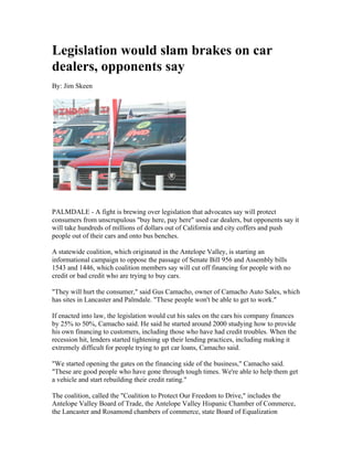 Legislation would slam brakes on car
dealers, opponents say
By: Jim Skeen




PALMDALE - A fight is brewing over legislation that advocates say will protect
consumers from unscrupulous "buy here, pay here" used car dealers, but opponents say it
will take hundreds of millions of dollars out of California and city coffers and push
people out of their cars and onto bus benches.

A statewide coalition, which originated in the Antelope Valley, is starting an
informational campaign to oppose the passage of Senate Bill 956 and Assembly bills
1543 and 1446, which coalition members say will cut off financing for people with no
credit or bad credit who are trying to buy cars.

"They will hurt the consumer," said Gus Camacho, owner of Camacho Auto Sales, which
has sites in Lancaster and Palmdale. "These people won't be able to get to work."

If enacted into law, the legislation would cut his sales on the cars his company finances
by 25% to 50%, Camacho said. He said he started around 2000 studying how to provide
his own financing to customers, including those who have had credit troubles. When the
recession hit, lenders started tightening up their lending practices, including making it
extremely difficult for people trying to get car loans, Camacho said.

"We started opening the gates on the financing side of the business," Camacho said.
"These are good people who have gone through tough times. We're able to help them get
a vehicle and start rebuilding their credit rating."

The coalition, called the "Coalition to Protect Our Freedom to Drive," includes the
Antelope Valley Board of Trade, the Antelope Valley Hispanic Chamber of Commerce,
the Lancaster and Rosamond chambers of commerce, state Board of Equalization
 