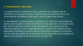 2. Presentación y discusión:
La presentación consiste en dar a conocer al congreso de la
república un proyecto de ley a efecto de que esté resuelva si es
procedente someterlo a discusión ante el pleno del mismo.
3. Aprobación: la aprobación consiste en la votación que realiza el
pleno del congreso posteriormente a la discusión de un proyecto de
ley, dicha votación podrá variar atendiendo al carácter de las
normas jurídicas. Cómo regla general la constitución política de la
República establece que las resoluciones del congreso se tomarán
por el voto favorable de la mayoría de los diputados que integran el
pleno; sin embargo está mayoría en el caso de
 
