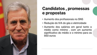 Candidatos , promessas
e propostas
• Aumento dos profissionais no SNS
• Redução do IVA do gás e eletricidade
• Aumento dos salários em geral tanto o
médio como mínimo , com um aumento
significativo do médio e o mínimo para os
850 euros
 