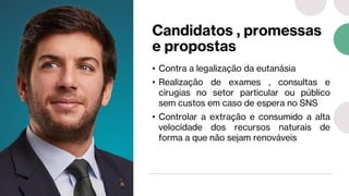 Candidatos , promessas
e propostas
• Contra a legalização da eutanásia
• Realização de exames , consultas e
cirugias no setor particular ou público
sem custos em caso de espera no SNS
• Controlar a extração e consumido a alta
velocidade dos recursos naturais de
forma a que não sejam renováveis
 
