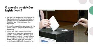 O que são as eleições
legislativas ?
• Nas eleições legislativas escolhem-se os
deputados que vão representar todos os
eleitores de Portugal na Assembleia da
República que é composta por 230
deputados.
• As eleições legislativas acontecem de 4 a
4 anos e a esse período é chamado por
legislatura.
• Depois dos votos serem contados o
Presidente da República ouve todos os
partidos e este mesmo determina qual
partido melhor governa Portugal mesmo
que esse partido não tenha sido o mais
votado mas sim o que tem melhores
condições e estabilidade para governar.
 