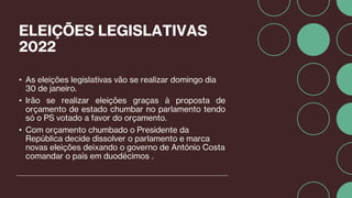 ELEIÇÕES LEGISLATIVAS
2022
• As eleições legislativas vão se realizar domingo dia
30 de janeiro.
• Irão se realizar eleições graças à proposta de
orçamento de estado chumbar no parlamento tendo
só o PS votado a favor do orçamento.
• Com orçamento chumbado o Presidente da
República decide dissolver o parlamento e marca
novas eleições deixando o governo de António Costa
comandar o país em duodécimos .
 
