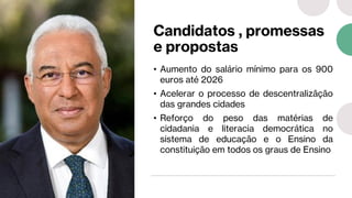 Candidatos , promessas
e propostas
• Aumento do salário mínimo para os 900
euros até 2026
• Acelerar o processo de descentralizãção
das grandes cidades
• Reforço do peso das matérias de
cidadania e literacia democrática no
sistema de educação e o Ensino da
constituição em todos os graus de Ensino
 
