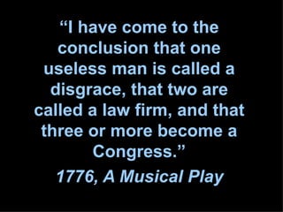 “ I have come to the conclusion that one useless man is called a disgrace, that two are called a law firm, and that three or more become a Congress.” 1776, A Musical Play 