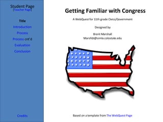 Getting Familiar with Congress Student Page Title Introduction Process Process  cnt’d Evaluation Conclusion Credits [ Teacher Page ] A WebQuest for 11th grade Civics/Government Designed by Brent Marshall [email_address] Based on a template from  The  WebQuest  Page 