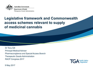 Legislative framework and Commonwealth
access schemes relevant to supply
of medicinal cannabis
Dr Tony Gill
Principal Medical Adviser
Pharmacovigilance and Special Access Branch
Therapeutic Goods Administration
RACP Congress 2017
9 May 2017
 