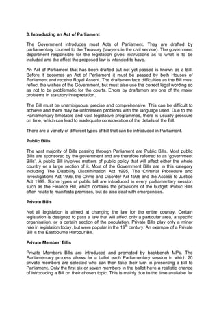 3. Introducing an Act of Parliament
The Government introduces most Acts of Parliament. They are drafted by
parliamentary counsel to the Treasury (lawyers in the civil service). The government
department responsible for the legislation gives instructions as to what is to be
included and the effect the proposed law is intended to have.
An Act of Parliament that has been drafted but not yet passed is known as a Bill.
Before it becomes an Act of Parliament it must be passed by both Houses of
Parliament and receive Royal Assent. The draftsmen face difficulties as the Bill must
reflect the wishes of the Government, but must also use the correct legal wording so
as not to be problematic for the courts. Errors by draftsmen are one of the major
problems in statutory interpretation.
The Bill must be unambiguous, precise and comprehensive. This can be difficult to
achieve and there may be unforeseen problems with the language used. Due to the
Parliamentary timetable and vast legislative programmes, there is usually pressure
on time, which can lead to inadequate consideration of the details of the Bill.
There are a variety of different types of bill that can be introduced in Parliament.
Public Bills
The vast majority of Bills passing through Parliament are Public Bills. Most public
Bills are sponsored by the government and are therefore referred to as ‘government
Bills’. A public Bill involves matters of public policy that will affect either the whole
country or a large section of it. Most of the Government Bills are in this category
including The Disability Discrimination Act 1995, The Criminal Procedure and
Investigations Act 1996, the Crime and Disorder Act 1998 and the Access to Justice
Act 1999. Some types of public bill are introduced in every parliamentary session
such as the Finance Bill, which contains the provisions of the budget. Public Bills
often relate to manifesto promises, but do also deal with emergencies.
Private Bills
Not all legislation is aimed at changing the law for the entire country. Certain
legislation is designed to pass a law that will affect only a particular area, a specific
organisation, or a certain section of the population. Private Bills play only a minor
role in legislation today, but were popular in the 19th
century. An example of a Private
Bill is the Eastbourne Harbour Bill.
Private Member’ Bills
Private Members Bills are introduced and promoted by backbench MPs. The
Parliamentary process allows for a ballot each Parliamentary session in which 20
private members are selected who can then take their turn in presenting a Bill to
Parliament. Only the first six or seven members in the ballot have a realistic chance
of introducing a Bill on their chosen topic. This is mainly due to the time available for
 