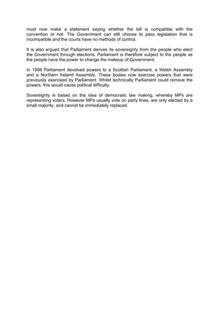 must now make a statement saying whether the bill is compatible with the
convention or not. The Government can still choose to pass legislation that is
incompatible and the courts have no methods of control.
It is also argued that Parliament derives its sovereignty from the people who elect
the Government through elections. Parliament is therefore subject to the people as
the people have the power to change the makeup of Government.
In 1998 Parliament devolved powers to a Scottish Parliament, a Welsh Assembly
and a Northern Ireland Assembly. These bodies now exercise powers that were
previously exercised by Parliament. Whilst technically Parliament could remove the
powers, this would cause political difficulty.
Sovereignty is based on the idea of democratic law making, whereby MPs are
representing voters. However MPs usually vote on party lines, are only elected by a
small majority, and cannot be immediately replaced.
 