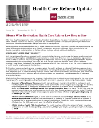 Health Care Reform Update



Issue 21         November 8, 2012

Obama Wins Re-election: Health Care Reform Law Here to Stay
After hard-fought campaigns by both candidates, President Barack Obama has been re-elected for a second term in
office. Obama’s victory in the election, along with last summer’s Supreme Court decision upholding the health care
reform law, cements the Democratic Party’s dedication to the legislation.

While opponents of the law have called for its repeal, health care reform’s supporters consider the legislation to be the
major achievement of Obama’s first term. Obama’s re-election, along with continued Democratic control of the
Senate, means that implementation of the law will now continue without additional roadblocks.

WHAT DO EMPLOYERS HAVE TO DO NEXT?

With the landscape of employer-provided health care potentially changing over the next few years, employers should
consider their future plans related to their role in employee health care. They may have to make some big decisions
about whether to continue providing coverage to their employees. The “pay or play” penalties provide some incentive
for employers to continue coverage, since they will be at risk for significant penalties if they do not. However,
employers may decide that paying the penalty is more cost-effective than continuing to pay the ever-increasing costs
of health care for employees and their families.

On the other hand, uncertainty among employees about the quality and cost of individual health coverage continues
to make employer-provided health coverage an attractive recruiting and retention tool. Because of these advantages,
most employers plan to continue offering coverage for now. The additional uncertainty for employers, with compliance
obligations hinging on court decisions and the political process, has made many companies hesitant to make any
large-scale changes.

Whatever their future decisions may be, employers that will continue to sponsor group health plans for the near future
must prepare for upcoming deadlines. Significant health care reform provisions with looming effective dates include:

    •   Summary of Benefits and Coverage. Health plans and issuers must provide an SBC to participants and
        beneficiaries that includes information about health plan benefits and coverage in plain language. The deadline
        for providing the SBC to participants and beneficiaries who enroll or re-enroll during an open enrollment
        period is the first open enrollment period that begins on or after Sept. 23, 2012. The SBC also must be
        provided to participants and beneficiaries who enroll other than through an open enrollment period (including
        individuals who are newly eligible for coverage and special enrollees) effective for plan years beginning on
        or after Sept. 23, 2012.

    •   60-Days’ Notice of Plan Changes. A health plan or issuer must provide 60 days’ advance notice of any
        material modifications to the plan that are not related to renewals of coverage. Notice can be provided in
        an updated SBC or a separate summary of material modifications. This 60-day notice requirement becomes
        effective when the SBC requirement goes into effect for a health plan.

    •   $2,500 Limit on Health FSA Contributions. The health care law will limit the amount of salary reduction
        contributions to health flexible spending accounts to $2,500 per year for plan years beginning on or after Jan.
        1, 2013.




This BB&T Insurance Services Legislative Brief is not intended to be exhaustive nor should any discussion or opinions be construed as
legal advice. Readers should contact legal counsel for legal advice. © 2012 Zywave, Inc. All rights reserved. EAS 11/12

                                                                                                                         Page 1 of 2
 