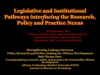 Legislative and Institutional
Pathways interfacing the Research,
    Policy and Practice Nexus
                                 BT Costantinos, PhD
                 Professor of Public Policy, School of Graduate Studies,
                       Department of Public Administration and
                      Management, AAU, costy@costantinos.net,


              Strengthening Linkages between
 Policy Research and Policy making for African Development
                      Sub-Theme One:
Conceptualizing research, policy and practice for Sustainable African
                           development
            African Technology Studies Network (ATSN)
                  Annual Conference & Workshop
 