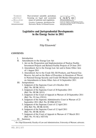 VOL. 2012, 5(7)
Legislative and Jurisprudential Developments
in the Energy Sector in 2011
by
Filip Elżanowski*
CONTENTS
I. Introduction
II. Amendments to the Energy Law Act
1. Act on the Preparation and Implementation of Nuclear Facility
Investment Projects and Related Facility Projects of 29 June 2011
2. Amendment Act to the Energy Law Act and to Some Other Acts
of 1 August 2011
3. Amendment Act to the Crude Oil, Oil Products, and Natural Gas
Reserve Act and on the Rules of Procedure in Situations of Threat
to National Energy Security and Crude Oil Market Disruptions and
on Amendments to Some Other Acts of 16 September 2011
III. Jurisprudence
1. Judgment of the Supreme Court of 6 October 2011
(Ref. No. III SK 18/11)
2. Judgment of the Supreme Court of 30 September 2011
(Ref. No. III SK 10/11)
3. Judgment of the Court of Appeals in Warsaw of 28 September 2011
(Ref. No. VI Aca 139/11)
4. Judgment of the Supreme Administrative Court in Warsaw of 23
September 2011 (Ref. No. II OSK 667/11)
5. Judgment of the Supreme Court of 12 April 2011
(File Ref. No. III SK 42/10)
6. Judgment of the Supreme Court of 12 April 2011
(Ref. No. III SK 46/10)
7. Judgment of the Court of Appeals in Warsaw of 17 March 2011
(Ref. No. VI ACa 1027/10)
IV. Summary
* Dr. Filip Elżanowski, Faculty of Law and Administration, University of Warsaw; advocate.
YEARBOOK
of ANTITRUST
and REGULATORY
STUDIES
www.yars.wz.uw.edu.pl
Centre for Antitrust and Regulatory Studies,
University of Warsaw, Faculty of Management
www.cars.wz.uw.edu.pl
Peer-reviewed scientific periodical,
focusing on legal and economic
issues of antitrust and regulation.
Creative Commons Attribution-No
Derivative Works 3.0 Poland License.
 