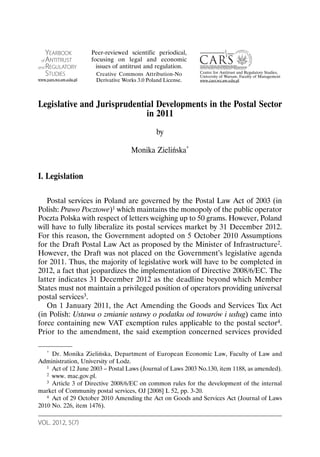 VOL. 2012, 5(7)
Legislative and Jurisprudential Developments in the Postal Sector
in 2011
by
Monika Zielińska*
I. Legislation
Postal services in Poland are governed by the Postal Law Act of 2003 (in
Polish: Prawo Pocztowe)1 which maintains the monopoly of the public operator
Poczta Polska with respect of letters weighing up to 50 grams. However, Poland
will have to fully liberalize its postal services market by 31 December 2012.
For this reason, the Government adopted on 5 October 2010 Assumptions
for the Draft Postal Law Act as proposed by the Minister of Infrastructure2.
However, the Draft was not placed on the Government’s legislative agenda
for 2011. Thus, the majority of legislative work will have to be completed in
2012, a fact that jeopardizes the implementation of Directive 2008/6/EC. The
latter indicates 31 December 2012 as the deadline beyond which Member
States must not maintain a privileged position of operators providing universal
postal services3.
On 1 January 2011, the Act Amending the Goods and Services Tax Act
(in Polish: Ustawa o zmianie ustawy o podatku od towarów i usług) came into
force containing new VAT exemption rules applicable to the postal sector4.
Prior to the amendment, the said exemption concerned services provided
* Dr. Monika Zielińska, Department of European Economic Law, Faculty of Law and
Administration, University of Lodz.
1 Act of 12 June 2003 – Postal Laws (Journal of Laws 2003 No.130, item 1188, as amended).
2 www. mac.gov.pl.
3 Article 3 of Directive 2008/6/EC on common rules for the development of the internal
market of Community postal services, OJ [2008] L 52, pp. 3-20.
4 Act of 29 October 2010 Amending the Act on Goods and Services Act (Journal of Laws
2010 No. 226, item 1476).
YEARBOOK
of ANTITRUST
and REGULATORY
STUDIES
www.yars.wz.uw.edu.pl
Centre for Antitrust and Regulatory Studies,
University of Warsaw, Faculty of Management
www.cars.wz.uw.edu.pl
Peer-reviewed scientific periodical,
focusing on legal and economic
issues of antitrust and regulation.
Creative Commons Attribution-No
Derivative Works 3.0 Poland License.
 