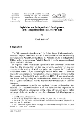 VOL. 2012, 5(7)
Legislative and Jurisprudential Developments
in the Telecommunications Sector in 2011
by
Kamil Kosmala*
I. Legislation
The Telecommunications Law Act1 (in Polish: Prawo Telekomunikacyjne,
hereafter: PT) was subject to a number of amendments in 2011 introduced by
the Amendment Act of 14 April 2011 and the Amendment Act of 16 September
2011 as well as by the separate Act of 30 June 2011 on the implementation of
digital terrestrial television.
In response to the reservations expressed by the European Commission
regarding the compatibility of the way in which regulatory obligations
concerning the setting of wholesale prices are imposed in Poland, the
Amendment Act of 14 April 2011 changed Articles 39 and 40 PT2. The direct
reason for this amendment was set out in a reasoned opinion prepared by the
Commission in October 2010 under Article 258 TFEU3. It was stated therein
that Polish rules regarding the establishment of wholesale prices may give
rise to legal uncertainty and may be discriminatory towards certain telecoms
operators.
Allegations concerning the lack of legal certainty and predictability arose
because the Telecommunications Law Act permitted the imposition of
regulatory obligations with respect to the setting of wholesale prices within
the scope of dispute resolution procedures between individual operators.
* Kamil Kosmala, attorney at law.
1 Act of 16 July 2004 (Journal of Laws 2004 No. 171, item 1800, as amended).
2 Act of 15 April 2011 on the amendment of the Telecommunications Law Act (Journal of
Laws 2011 No. 102, item 587).
3 See: Commission requests Poland to comply with telecoms wholesale price rules, EC press
release, 28 October 2010, IP/10/1408.
YEARBOOK
of ANTITRUST
and REGULATORY
STUDIES
www.yars.wz.uw.edu.pl
Centre for Antitrust and Regulatory Studies,
University of Warsaw, Faculty of Management
www.cars.wz.uw.edu.pl
Peer-reviewed scientific periodical,
focusing on legal and economic
issues of antitrust and regulation.
Creative Commons Attribution-No
Derivative Works 3.0 Poland License.
 
