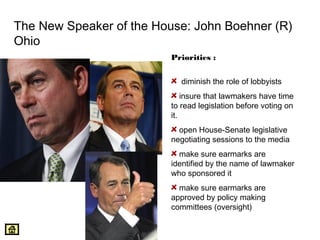 The New Speaker of the House: John Boehner (R) 
Ohio 
Priorities : 
diminish the role of lobbyists 
insure that lawmakers have time 
to read legislation before voting on 
it. 
open House-Senate legislative 
negotiating sessions to the media 
make sure earmarks are 
identified by the name of lawmaker 
who sponsored it 
make sure earmarks are 
approved by policy making 
committees (oversight) 
 