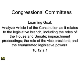 Congressional Committees 
Learning Goal: 
Analyze Article I of the Constitution as it relates 
to the legislative branch, including the roles of 
the House and Senate; impeachment 
proceedings; the role of the vice president; and 
the enumerated legislative powers 
10.12.a.1 
 