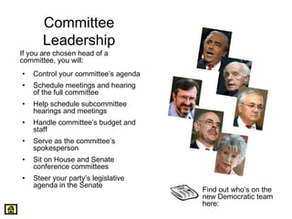 Committee 
Leadership 
If you are chosen head of a 
committee, you will: 
• Control your committee’s agenda 
• Schedule meetings and hearing 
of the full committee 
• Help schedule subcommittee 
hearings and meetings 
• Handle committee’s budget and 
staff 
• Serve as the committee’s 
spokesperson 
• Sit on House and Senate 
conference committees 
• Steer your party’s legislative 
agenda in the Senate 
Find out who’s on the 
new Democratic team 
here: 
 