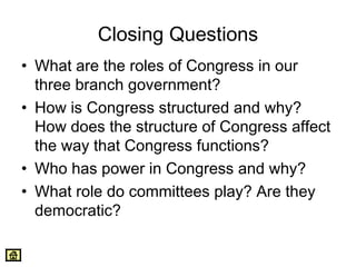 Closing Questions 
• What are the roles of Congress in our 
three branch government? 
• How is Congress structured and why? 
How does the structure of Congress affect 
the way that Congress functions? 
• Who has power in Congress and why? 
• What role do committees play? Are they 
democratic? 
 