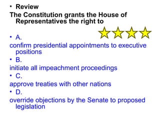 • Review 
The Constitution grants the House of 
Representatives the right to 
• A. 
confirm presidential appointments to executive 
positions 
• B. 
initiate all impeachment proceedings 
• C. 
approve treaties with other nations 
• D. 
override objections by the Senate to proposed 
legislation 
 
