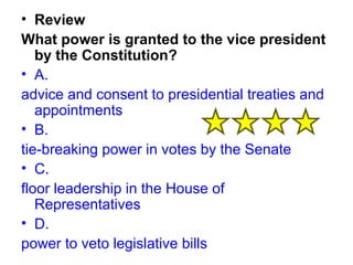 • Review 
What power is granted to the vice president 
by the Constitution? 
• A. 
advice and consent to presidential treaties and 
appointments 
• B. 
tie-breaking power in votes by the Senate 
• C. 
floor leadership in the House of 
Representatives 
• D. 
power to veto legislative bills 
 
